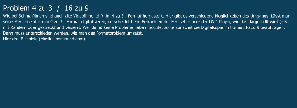 Problem 4 zu 3  /  16 zu 9 Wie bei Schmalfilmen sind auch alte Videofilme i.d.R. im 4 zu 3 - Format hergestellt. Hier gibt es verschiedene Möglichkeiten des Umgangs. Lässt man seine Medien einfach im 4 zu 3 - Format digitalisieren, entscheidet beim Betrachten der Fernseher oder der DVD-Player, wie das dargestellt wird (z.B. mit Rändern oder gestreckt und verzerrt. Wer damit keine Probleme haben möchte, sollte zunächst die Digitalkopie im Format 16 zu 9 beauftragen. Dann muss unterschieden werden, wie man das Formatproblem umsetzt.  Hier drei Beispiele (Musik:  bensound.com).