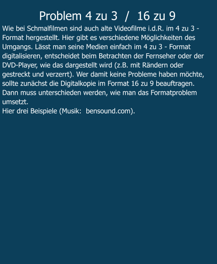 Problem 4 zu 3  /  16 zu 9 Wie bei Schmalfilmen sind auch alte Videofilme i.d.R. im 4 zu 3 - Format hergestellt. Hier gibt es verschiedene Möglichkeiten des Umgangs. Lässt man seine Medien einfach im 4 zu 3 - Format digitalisieren, entscheidet beim Betrachten der Fernseher oder der DVD-Player, wie das dargestellt wird (z.B. mit Rändern oder gestreckt und verzerrt). Wer damit keine Probleme haben möchte, sollte zunächst die Digitalkopie im Format 16 zu 9 beauftragen. Dann muss unterschieden werden, wie man das Formatproblem umsetzt.  Hier drei Beispiele (Musik:  bensound.com).